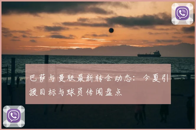 巴萨与曼联最新转会动态:今夏引援目标与球员传闻盘点