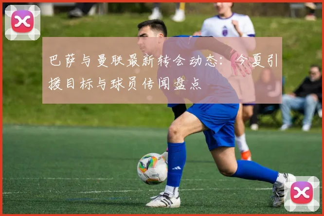 巴萨与曼联最新转会动态：今夏引援目标与球员传闻盘点